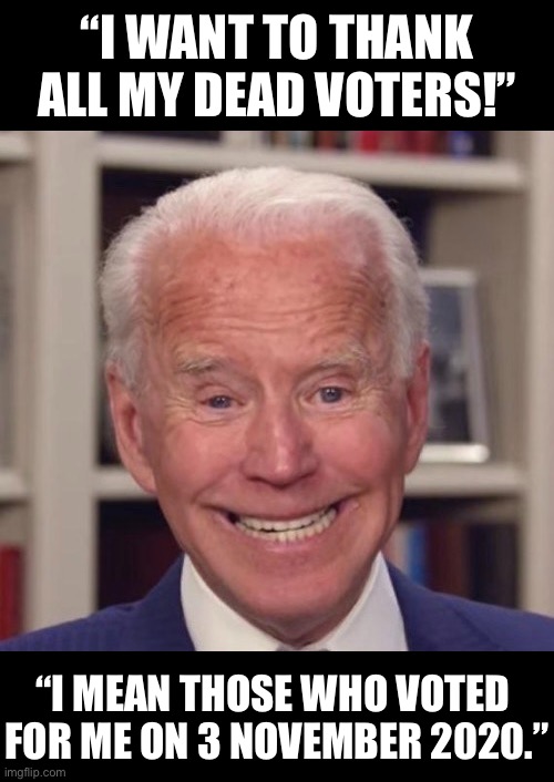 Joe Biden thanks his voters. | “I WANT TO THANK ALL MY DEAD VOTERS!”; “I MEAN THOSE WHO VOTED 
FOR ME ON 3 NOVEMBER 2020.” | image tagged in joe biden,creepy joe biden,biden,democrat party,election fraud,voter fraud | made w/ Imgflip meme maker