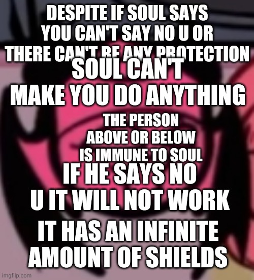 Sarv pog | DESPITE IF SOUL SAYS YOU CAN'T SAY NO U OR THERE CAN'T BE ANY PROTECTION; SOUL CAN'T MAKE YOU DO ANYTHING; THE PERSON ABOVE OR BELOW IS IMMUNE TO SOUL; IF HE SAYS NO U IT WILL NOT WORK; IT HAS AN INFINITE AMOUNT OF SHIELDS | image tagged in sarv pog | made w/ Imgflip meme maker