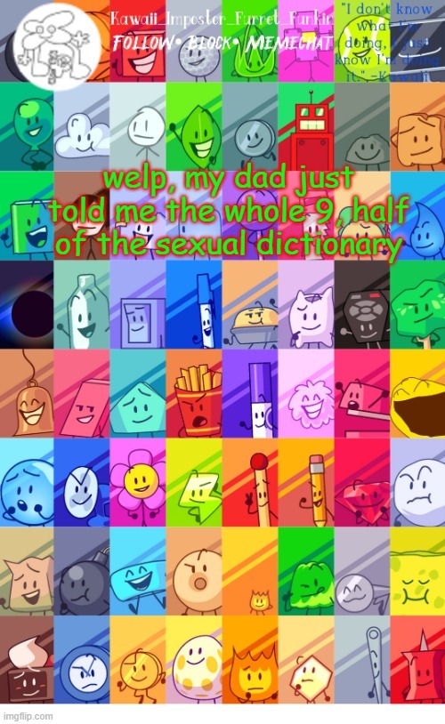 dad, why. oh well, at least i know more about the world of sexual shit | welp, my dad just told me the whole 9, half of the sexual dictionary | image tagged in thx the-goth-chicken fur the temp kawaii's bfdi announcement | made w/ Imgflip meme maker