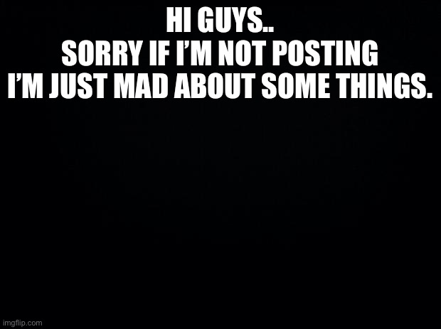 Black background | HI GUYS..
SORRY IF I’M NOT POSTING
I’M JUST MAD ABOUT SOME THINGS. | image tagged in black background | made w/ Imgflip meme maker