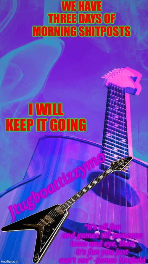 We’re gonna keep going | WE HAVE THREE DAYS OF MORNING SHITPOSTS; I WILL KEEP IT GOING | image tagged in jtugboattizzymo announcement temp 2 0,shitpost | made w/ Imgflip meme maker