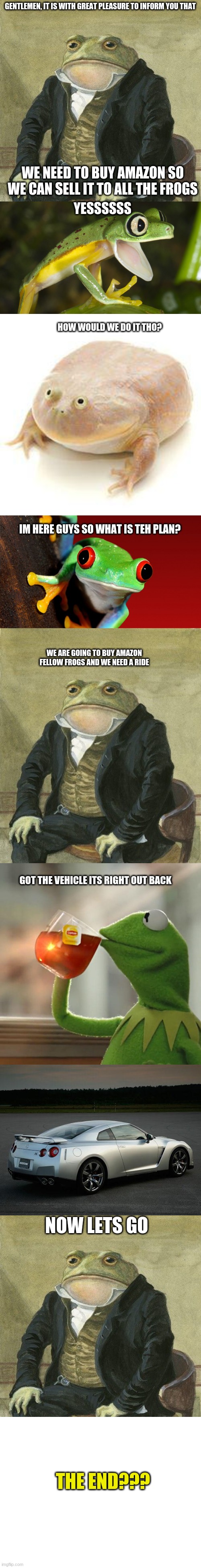 "Gentlemen Frog wants to buy Amazon" Part 1 out of  2 | GENTLEMEN, IT IS WITH GREAT PLEASURE TO INFORM YOU THAT; WE NEED TO BUY AMAZON SO WE CAN SELL IT TO ALL THE FROGS; YESSSSSS; HOW WOULD WE DO IT THO? IM HERE GUYS SO WHAT IS TEH PLAN? WE ARE GOING TO BUY AMAZON FELLOW FROGS AND WE NEED A RIDE; GOT THE VEHICLE ITS RIGHT OUT BACK; NOW LETS GO; THE END??? | image tagged in gentlemen it is with great pleasure to inform you that,gentleman frog,memes | made w/ Imgflip meme maker