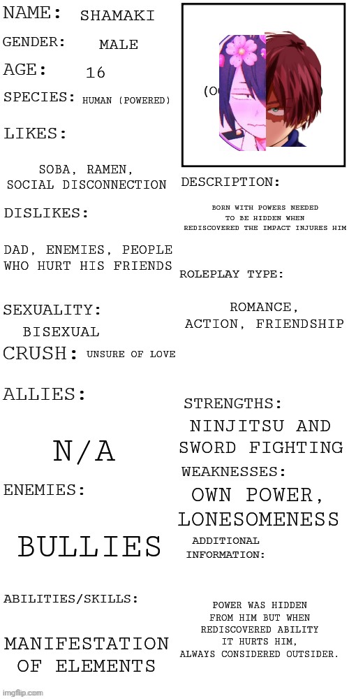 My OC, sorry I'm not very original? | SHAMAKI; MALE; 16; HUMAN (POWERED); SOBA, RAMEN, SOCIAL DISCONNECTION; BORN WITH POWERS NEEDED TO BE HIDDEN WHEN REDISCOVERED THE IMPACT INJURES HIM; DAD, ENEMIES, PEOPLE WHO HURT HIS FRIENDS; ROMANCE, ACTION, FRIENDSHIP; BISEXUAL; UNSURE OF LOVE; NINJITSU AND SWORD FIGHTING; N/A; OWN POWER, LONESOMENESS; BULLIES; POWER WAS HIDDEN FROM HIM BUT WHEN REDISCOVERED ABILITY IT HURTS HIM, ALWAYS CONSIDERED OUTSIDER. MANIFESTATION OF ELEMENTS | image tagged in updated roleplay oc showcase | made w/ Imgflip meme maker