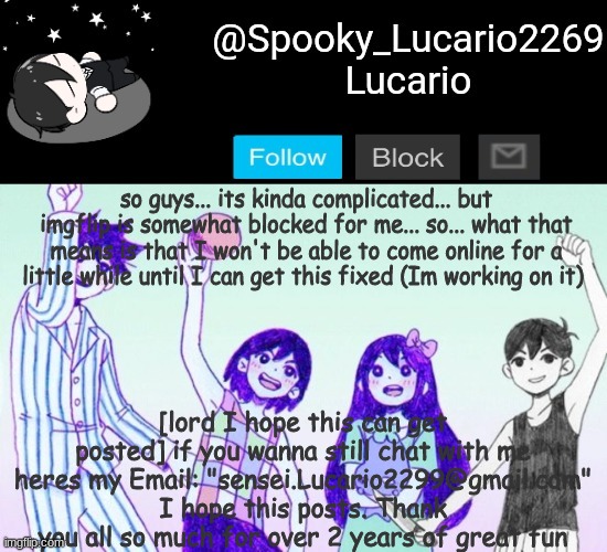 So- change: It works at home but not at school- so I guess I'll be less active and only online at night (unless by email >:3) (h | so guys... its kinda complicated... but imgflip is somewhat blocked for me... so... what that means is that I won't be able to come online for a little while until I can get this fixed (Im working on it); [lord I hope this can get posted] if you wanna still chat with me heres my Email: "sensei.Lucario2299@gmail.com" I hope this posts. Thank you all so much for over 2 years of great fun | image tagged in omori template thank you yachi | made w/ Imgflip meme maker