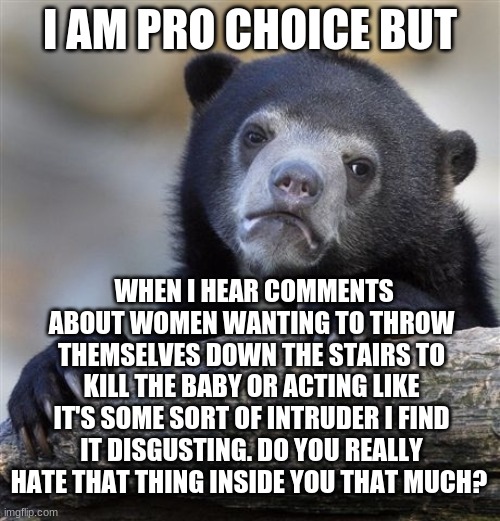 Pro choice but | I AM PRO CHOICE BUT; WHEN I HEAR COMMENTS ABOUT WOMEN WANTING TO THROW THEMSELVES DOWN THE STAIRS TO KILL THE BABY OR ACTING LIKE IT'S SOME SORT OF INTRUDER I FIND IT DISGUSTING. DO YOU REALLY HATE THAT THING INSIDE YOU THAT MUCH? | image tagged in memes,confession bear,politics,abortion,pro choice,abortion is murder | made w/ Imgflip meme maker