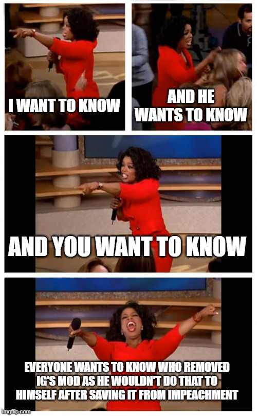 Release the (Mod log for his mod) Kraken! | I WANT TO KNOW; AND HE WANTS TO KNOW; AND YOU WANT TO KNOW; EVERYONE WANTS TO KNOW WHO REMOVED IG'S MOD AS HE WOULDN'T DO THAT TO HIMSELF AFTER SAVING IT FROM IMPEACHMENT | image tagged in memes,oprah you get a car everybody gets a car | made w/ Imgflip meme maker