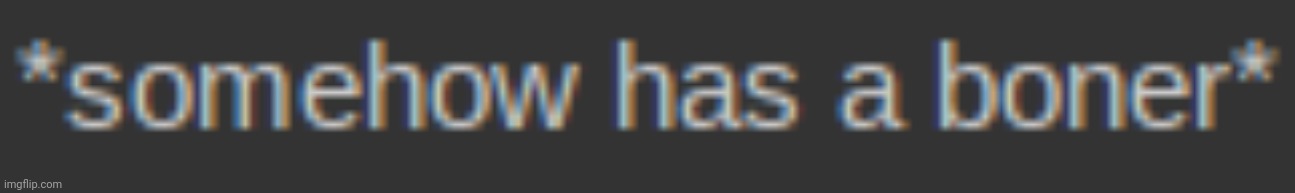 somehow has a boner | image tagged in somehow has a boner | made w/ Imgflip meme maker