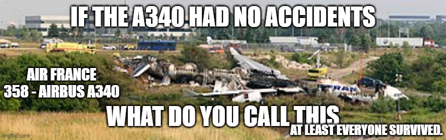 YOU HAVE TO BE KIDDING! I THOUGHT A340 WASTHE SAFEST AIRLINER! | IF THE A340 HAD NO ACCIDENTS; AIR FRANCE 358 - AIRBUS A340; WHAT DO YOU CALL THIS; AT LEAST EVERYONE SURVIVED. | image tagged in wut,how | made w/ Imgflip meme maker