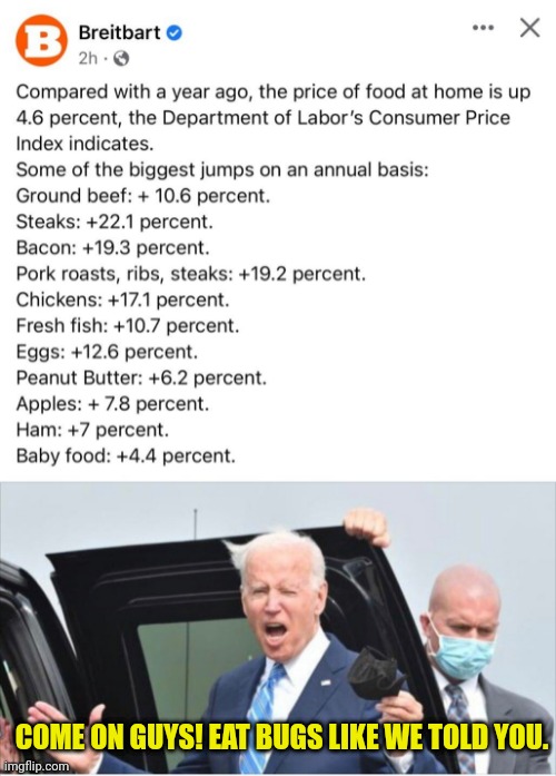 Prices Up Purposefully to get you to Accept Servitude | COME ON GUYS! EAT BUGS LIKE WE TOLD YOU. | image tagged in joe biden,tyranny,tyrant,george soros,deep state,new world order | made w/ Imgflip meme maker