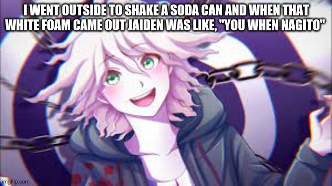 .-. | I WENT OUTSIDE TO SHAKE A SODA CAN AND WHEN THAT WHITE FOAM CAME OUT JAIDEN WAS LIKE, "YOU WHEN NAGITO" | image tagged in i'm going insane | made w/ Imgflip meme maker