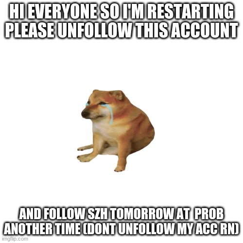 :( sorry |  HI EVERYONE SO I'M RESTARTING PLEASE UNFOLLOW THIS ACCOUNT; AND FOLLOW SZH TOMORROW AT  PROB ANOTHER TIME (DONT UNFOLLOW MY ACC RN) | made w/ Imgflip meme maker