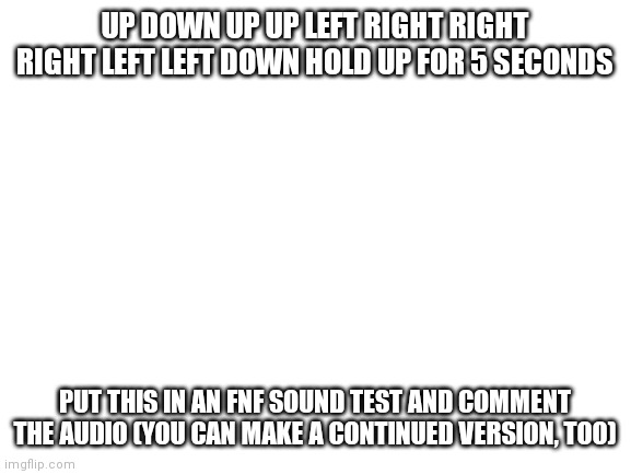 If you can't comment audio, then make a post with the audio. (I'm testing to see how it sounds) | UP DOWN UP UP LEFT RIGHT RIGHT RIGHT LEFT LEFT DOWN HOLD UP FOR 5 SECONDS; PUT THIS IN AN FNF SOUND TEST AND COMMENT THE AUDIO (YOU CAN MAKE A CONTINUED VERSION, TOO) | image tagged in blank white template | made w/ Imgflip meme maker