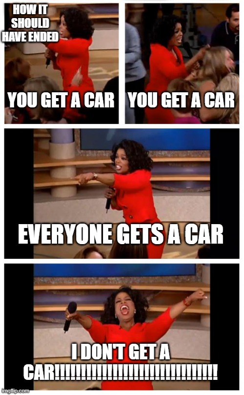 you guys get one but i don't | HOW IT SHOULD HAVE ENDED; YOU GET A CAR; YOU GET A CAR; EVERYONE GETS A CAR; I DON'T GET A CAR!!!!!!!!!!!!!!!!!!!!!!!!!!!!!!! | image tagged in memes,oprah you get a car everybody gets a car | made w/ Imgflip meme maker