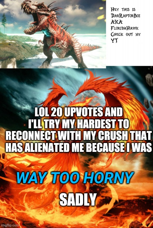 Yea this happened.... | LOL 20 UPVOTES AND I'LL TRY MY HARDEST TO RECONNECT WITH MY CRUSH THAT HAS ALIENATED ME BECAUSE I WAS; WAY TOO HORNY; SADLY | image tagged in darraptorboi phoenix template | made w/ Imgflip meme maker