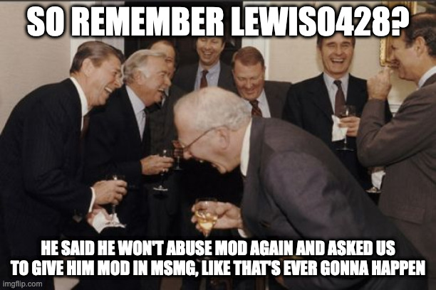 LMFAO HE'S NEVER GETTING MOD AGAIN | SO REMEMBER LEWIS0428? HE SAID HE WON'T ABUSE MOD AGAIN AND ASKED US TO GIVE HIM MOD IN MSMG, LIKE THAT'S EVER GONNA HAPPEN | image tagged in memes,laughing men in suits | made w/ Imgflip meme maker