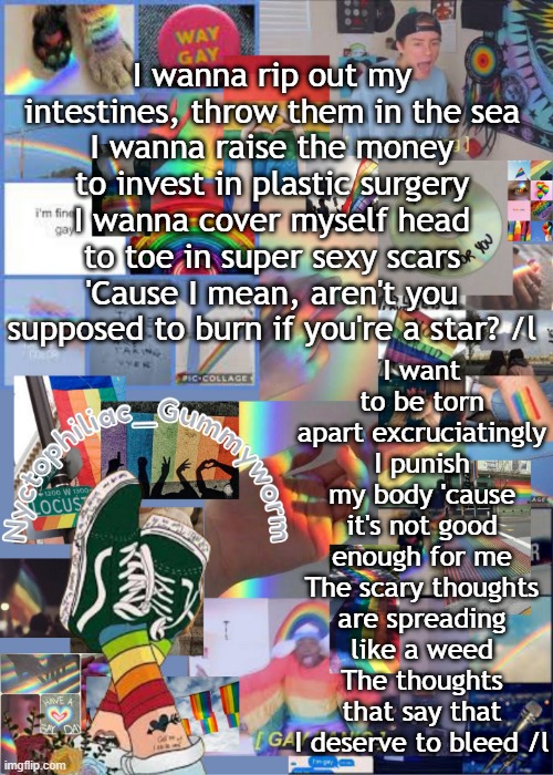 i t s a s o n g | I wanna rip out my intestines, throw them in the sea
I wanna raise the money to invest in plastic surgery
I wanna cover myself head to toe in super sexy scars
'Cause I mean, aren't you supposed to burn if you're a star? /l; I want to be torn apart excruciatingly
I punish my body 'cause it's not good enough for me
The scary thoughts are spreading like a weed
The thoughts that say that I deserve to bleed /l | image tagged in i've out gayed myself with this temp | made w/ Imgflip meme maker