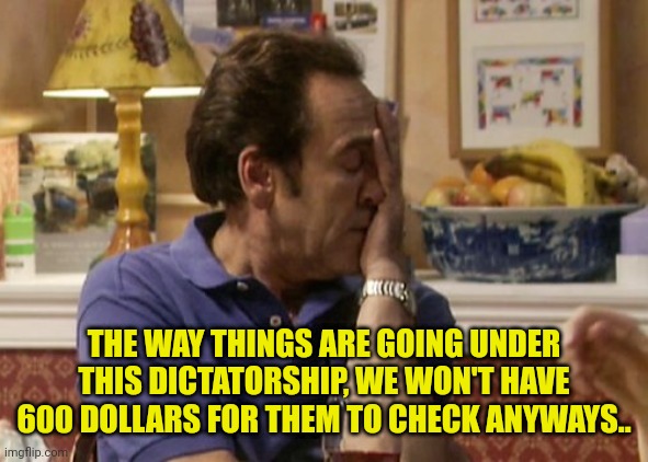 THE WAY THINGS ARE GOING UNDER THIS DICTATORSHIP, WE WON'T HAVE 600 DOLLARS FOR THEM TO CHECK ANYWAYS.. | made w/ Imgflip meme maker