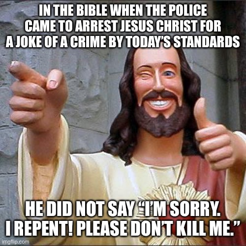 Buddy Christ |  IN THE BIBLE WHEN THE POLICE CAME TO ARREST JESUS CHRIST FOR A JOKE OF A CRIME BY TODAY’S STANDARDS; HE DID NOT SAY “I’M SORRY. I REPENT! PLEASE DON’T KILL ME.” | image tagged in memes,buddy christ,the bible,christianity,jesus christ,facts | made w/ Imgflip meme maker