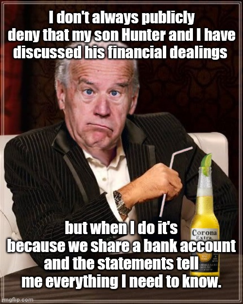 How could he not know Hunter's financial dealings if it's true they share a bank account? | I don't always publicly deny that my son Hunter and I have discussed his financial dealings; but when I do it's because we share a bank account and the statements tell me everything I need to know. | image tagged in the most confused man in the world joe biden,joe biden,hunter biden,shared bank account,lies,government corruption | made w/ Imgflip meme maker