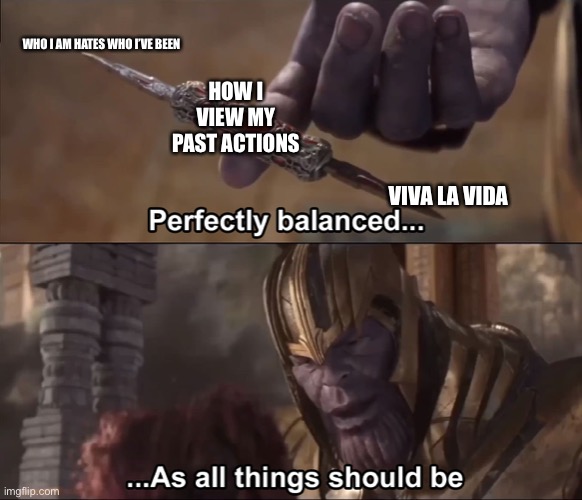 I can’t decide between viewing them as the good old days or the most toxic time of my life |  WHO I AM HATES WHO I’VE BEEN; HOW I VIEW MY PAST ACTIONS; VIVA LA VIDA | image tagged in thanos perfectly balanced as all things should be | made w/ Imgflip meme maker