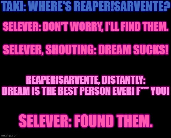 Oh no. | TAKI: WHERE'S REAPER!SARVENTE? SELEVER: DON'T WORRY, I'LL FIND THEM. SELEVER, SHOUTING: DREAM SUCKS! REAPER!SARVENTE, DISTANTLY: DREAM IS THE BEST PERSON EVER! F*** YOU! SELEVER: FOUND THEM. | image tagged in fnf,this is not going to end well for selever | made w/ Imgflip meme maker