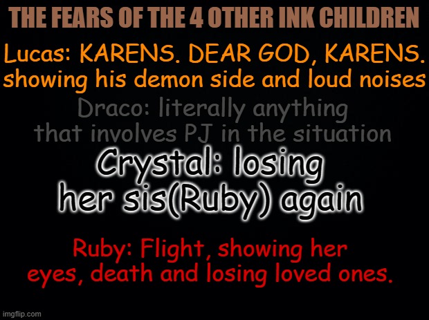 All of their fears | THE FEARS OF THE 4 OTHER INK CHILDREN; Lucas: KARENS. DEAR GOD, KARENS. showing his demon side and loud noises; Draco: literally anything that involves PJ in the situation; Crystal: losing her sis(Ruby) again; Ruby: Flight, showing her eyes, death and losing loved ones. | image tagged in black background | made w/ Imgflip meme maker