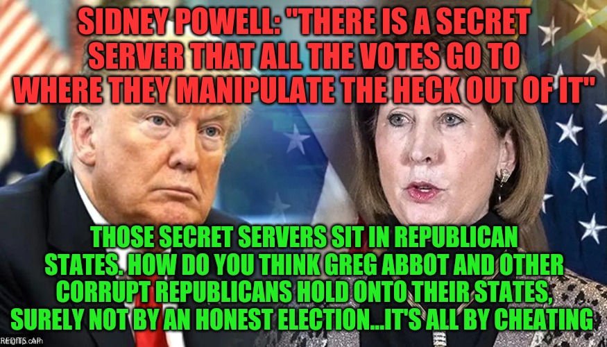 Donald Trump Sidney Powell | SIDNEY POWELL: "THERE IS A SECRET SERVER THAT ALL THE VOTES GO TO WHERE THEY MANIPULATE THE HECK OUT OF IT"; THOSE SECRET SERVERS SIT IN REPUBLICAN STATES. HOW DO YOU THINK GREG ABBOT AND OTHER CORRUPT REPUBLICANS HOLD ONTO THEIR STATES, SURELY NOT BY AN HONEST ELECTION...IT'S ALL BY CHEATING | image tagged in donald trump sidney powell | made w/ Imgflip meme maker