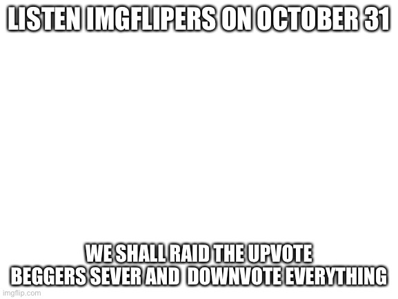 Do what you can to show others this GO GO GO GO GO GO | LISTEN IMGFLIPERS ON OCTOBER 31; WE SHALL RAID THE UPVOTE BEGGERS SEVER AND  DOWNVOTE EVERYTHING | image tagged in blank white template | made w/ Imgflip meme maker