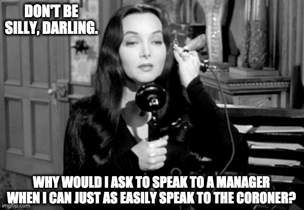 morticia speaks to a manager | DON'T BE SILLY, DARLING. WHY WOULD I ASK TO SPEAK TO A MANAGER WHEN I CAN JUST AS EASILY SPEAK TO THE CORONER? | image tagged in morticia,manager,karen,addams family,coroner,halloween | made w/ Imgflip meme maker