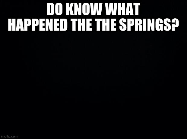 Black background | DO KNOW WHAT HAPPENED THE THE SPRINGS? | image tagged in black background | made w/ Imgflip meme maker