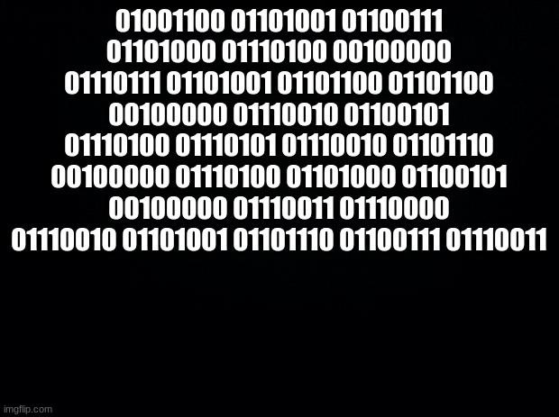 Black background | 01001100 01101001 01100111 01101000 01110100 00100000 01110111 01101001 01101100 01101100 00100000 01110010 01100101 01110100 01110101 01110010 01101110 00100000 01110100 01101000 01100101 00100000 01110011 01110000 01110010 01101001 01101110 01100111 01110011 | image tagged in black background | made w/ Imgflip meme maker