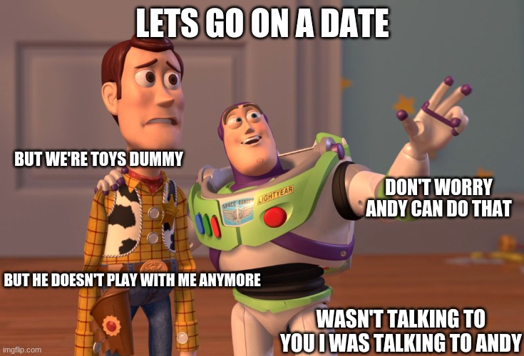 lets go on a date | LETS GO ON A DATE; BUT WE'RE TOYS DUMMY; DON'T WORRY ANDY CAN DO THAT; BUT HE DOESN'T PLAY WITH ME ANYMORE; WASN'T TALKING TO YOU I WAS TALKING TO ANDY | image tagged in memes,x x everywhere,toy story,buzz lightyear,buzz and woody | made w/ Imgflip meme maker