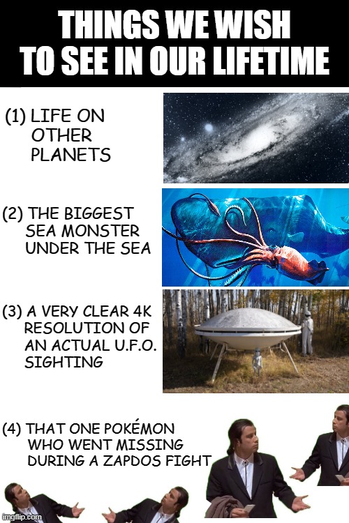 Where are you?? | THINGS WE WISH TO SEE IN OUR LIFETIME; (1) LIFE ON
     OTHER
     PLANETS; (2) THE BIGGEST

     SEA MONSTER
     UNDER THE SEA; (3) A VERY CLEAR 4K
     RESOLUTION OF
     AN ACTUAL U.F.O.
     SIGHTING; (4) THAT ONE POKÉMON
      WHO WENT MISSING
      DURING A ZAPDOS FIGHT | image tagged in pokemon,pokemon unite,moba,gaming | made w/ Imgflip meme maker