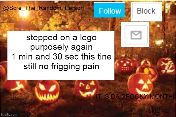 stepping on a lego part 2 | stepped on a lego purposely again
1 min and 30 sec this tine
still no frigging pain | image tagged in scre_the_random_person halloween announcement temp | made w/ Imgflip meme maker