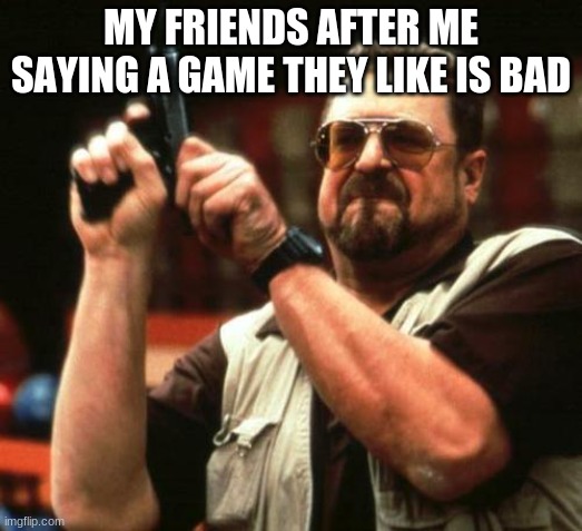 at least, my friends do this | MY FRIENDS AFTER ME SAYING A GAME THEY LIKE IS BAD | image tagged in gun | made w/ Imgflip meme maker