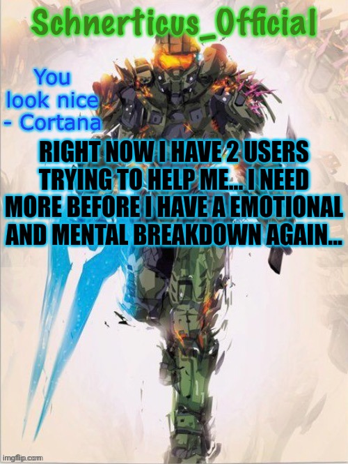 Master Chief temp for Schnerticus | RIGHT NOW I HAVE 2 USERS TRYING TO HELP ME... I NEED MORE BEFORE I HAVE A EMOTIONAL AND MENTAL BREAKDOWN AGAIN... | image tagged in master chief temp for schnerticus | made w/ Imgflip meme maker