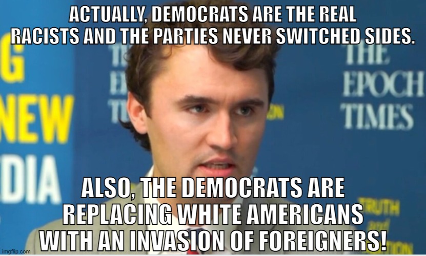 Charlie Kirk is despicable. | ACTUALLY, DEMOCRATS ARE THE REAL RACISTS AND THE PARTIES NEVER SWITCHED SIDES. ALSO, THE DEMOCRATS ARE REPLACING WHITE AMERICANS WITH AN INVASION OF FOREIGNERS! | image tagged in charlie kirk,turning point usa,tpusa,southern strategy,conservative logic,white nationalism | made w/ Imgflip meme maker