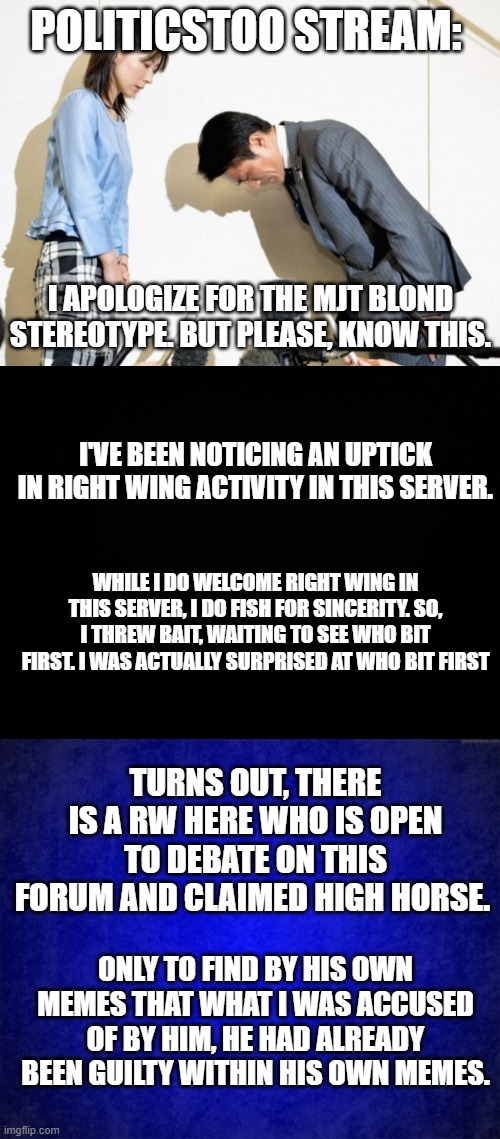 Sorry Guys, you gotta test people like that. | POLITICSTOO STREAM:; I APOLOGIZE FOR THE MJT BLOND STEREOTYPE. BUT PLEASE, KNOW THIS. I'VE BEEN NOTICING AN UPTICK IN RIGHT WING ACTIVITY IN THIS SERVER. WHILE I DO WELCOME RIGHT WING IN THIS SERVER, I DO FISH FOR SINCERITY. SO, I THREW BAIT, WAITING TO SEE WHO BIT FIRST. I WAS ACTUALLY SURPRISED AT WHO BIT FIRST; TURNS OUT, THERE IS A RW HERE WHO IS OPEN TO DEBATE ON THIS FORUM AND CLAIMED HIGH HORSE. ONLY TO FIND BY HIS OWN MEMES THAT WHAT I WAS ACCUSED OF BY HIM, HE HAD ALREADY BEEN GUILTY WITHIN HIS OWN MEMES. | image tagged in japanese apology,black background,blue background | made w/ Imgflip meme maker