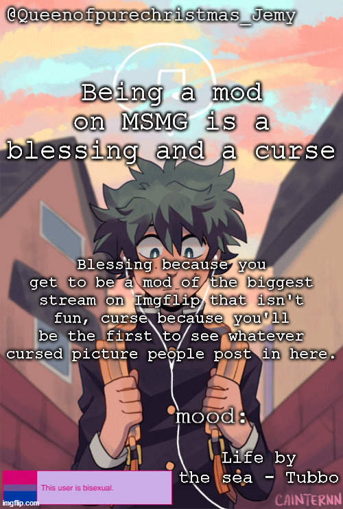 pretty sure no one asked but... | Being a mod on MSMG is a blessing and a curse; Blessing because you get to be a mod of the biggest stream on Imgflip that isn't fun, curse because you'll be the first to see whatever cursed picture people post in here. Life by the sea - Tubbo | image tagged in pretty sure no one asked but | made w/ Imgflip meme maker