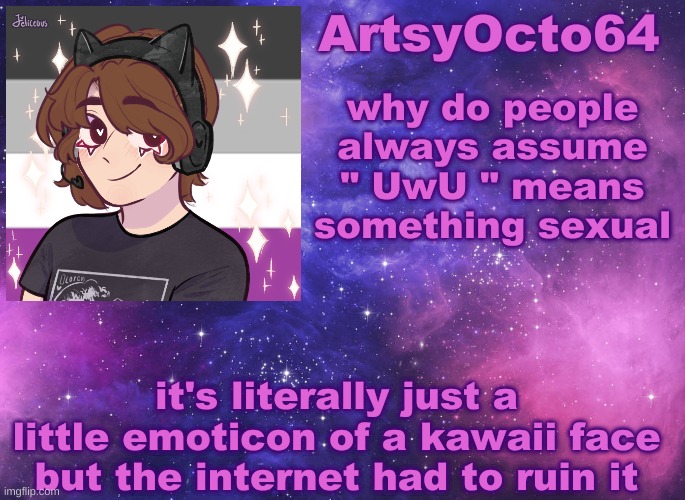 ArtsyOcto's Space Template | why do people always assume " UwU " means something sexual; it's literally just a little emoticon of a kawaii face
but the internet had to ruin it | image tagged in artsyocto's space template | made w/ Imgflip meme maker