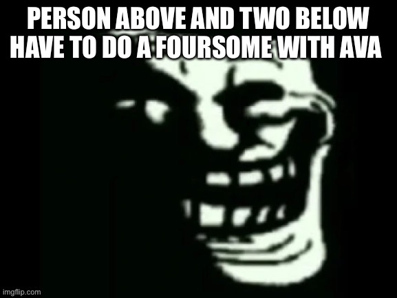 Trollge | PERSON ABOVE AND TWO BELOW HAVE TO DO A FOURSOME WITH AVA | image tagged in trollge | made w/ Imgflip meme maker