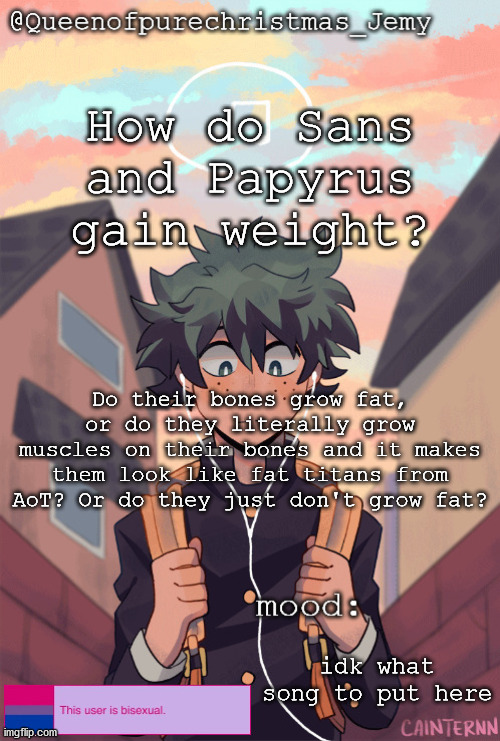pretty sure no one asked but... | How do Sans and Papyrus gain weight? Do their bones grow fat, or do they literally grow muscles on their bones and it makes them look like fat titans from AoT? Or do they just don't grow fat? idk what song to put here | image tagged in pretty sure no one asked but | made w/ Imgflip meme maker