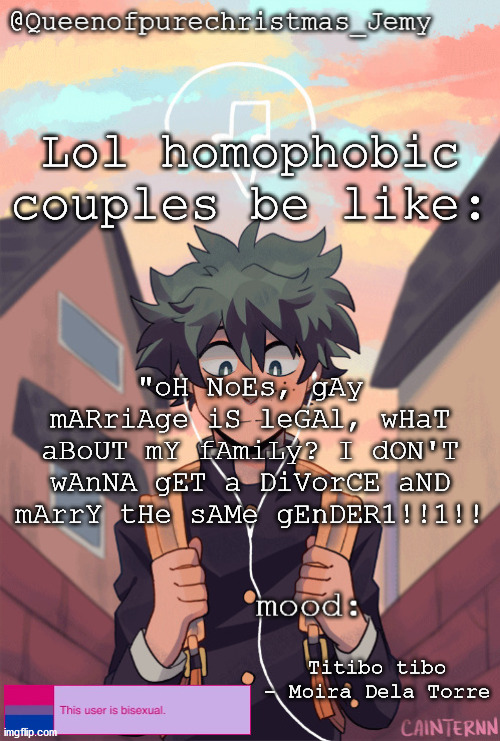 pretty sure no one asked but... | Lol homophobic couples be like:; "oH NoEs, gAy mARriAge iS leGAl, wHaT aBoUT mY fAmiLy? I dON'T wAnNA gET a DiVorCE aND mArrY tHe sAMe gEnDER1!!1!! Titibo tibo - Moira Dela Torre | image tagged in pretty sure no one asked but | made w/ Imgflip meme maker