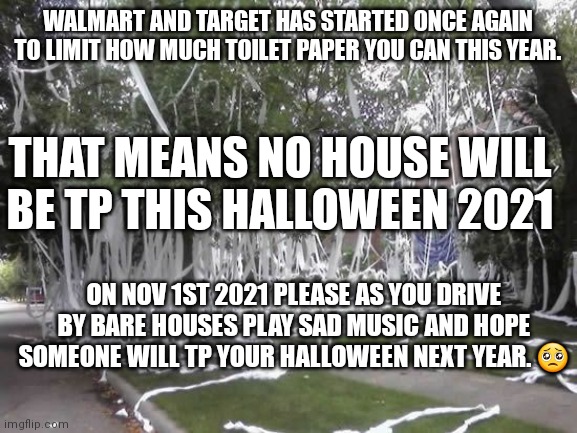 Toilet papered house | WALMART AND TARGET HAS STARTED ONCE AGAIN TO LIMIT HOW MUCH TOILET PAPER YOU CAN THIS YEAR. THAT MEANS NO HOUSE WILL BE TP THIS HALLOWEEN 2021; ON NOV 1ST 2021 PLEASE AS YOU DRIVE BY BARE HOUSES PLAY SAD MUSIC AND HOPE SOMEONE WILL TP YOUR HALLOWEEN NEXT YEAR. 🥺 | image tagged in toilet papered house | made w/ Imgflip meme maker