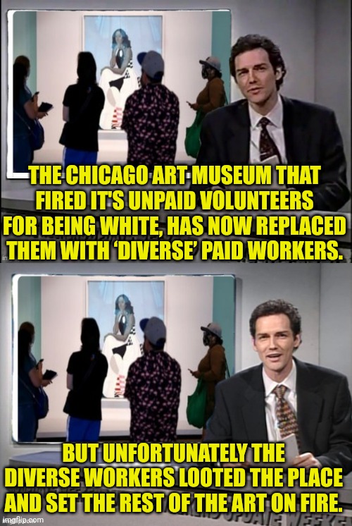 Firing White People to Hire "Diverse" People | THE CHICAGO ART MUSEUM THAT FIRED IT'S UNPAID VOLUNTEERS FOR BEING WHITE, HAS NOW REPLACED THEM WITH ‘DIVERSE’ PAID WORKERS. BUT UNFORTUNATELY THE DIVERSE WORKERS LOOTED THE PLACE AND SET THE REST OF THE ART ON FIRE. | image tagged in racist,democrats,diversity,looting,satire | made w/ Imgflip meme maker