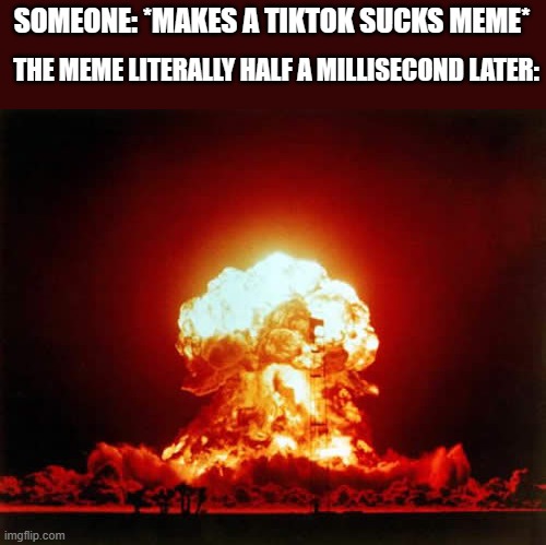 amirite | SOMEONE: *MAKES A TIKTOK SUCKS MEME*; THE MEME LITERALLY HALF A MILLISECOND LATER: | image tagged in memes,nuclear explosion,tiktok,true story | made w/ Imgflip meme maker