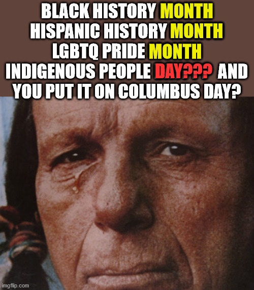 Leftists give the people who live here first just one day.  And they make them share that day with Columbus. |  BLACK HISTORY MONTH
HISPANIC HISTORY MONTH
LGBTQ PRIDE MONTH
INDIGENOUS PEOPLE DAY???  AND YOU PUT IT ON COLUMBUS DAY? MONTH; MONTH; MONTH; DAY??? | image tagged in indigenous peoples day,columbus day,history revisionism | made w/ Imgflip meme maker