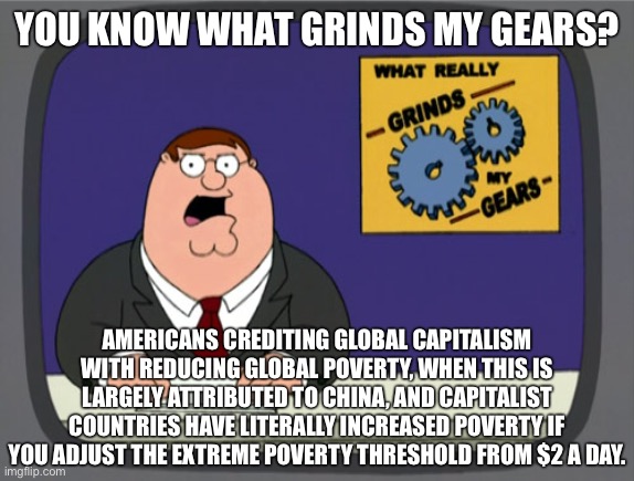 “Capitalism has reduced global poverty” is a bourgeois myth! | YOU KNOW WHAT GRINDS MY GEARS? AMERICANS CREDITING GLOBAL CAPITALISM WITH REDUCING GLOBAL POVERTY, WHEN THIS IS LARGELY ATTRIBUTED TO CHINA, AND CAPITALIST COUNTRIES HAVE LITERALLY INCREASED POVERTY IF YOU ADJUST THE EXTREME POVERTY THRESHOLD FROM $2 A DAY. | image tagged in memes,peter griffin news,china,capitalism,socialism,poverty | made w/ Imgflip meme maker