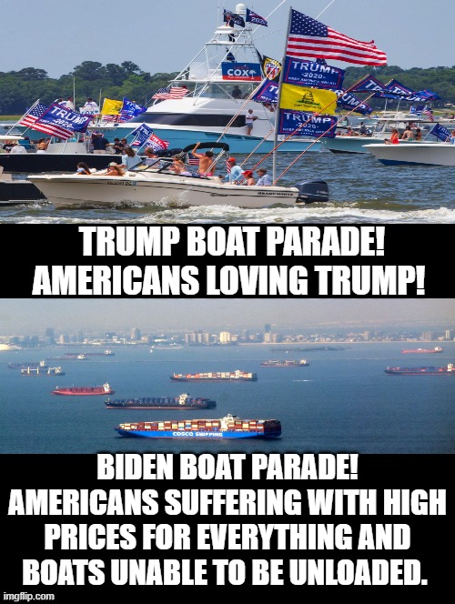 Trump Boat Parade Versus Biden Boat Parade! Which One Do You Like? |  TRUMP BOAT PARADE! AMERICANS LOVING TRUMP! BIDEN BOAT PARADE! AMERICANS SUFFERING WITH HIGH PRICES FOR EVERYTHING AND BOATS UNABLE TO BE UNLOADED. | image tagged in trump,biden,morons,idiots,special kind of stupid,stupid liberals | made w/ Imgflip meme maker