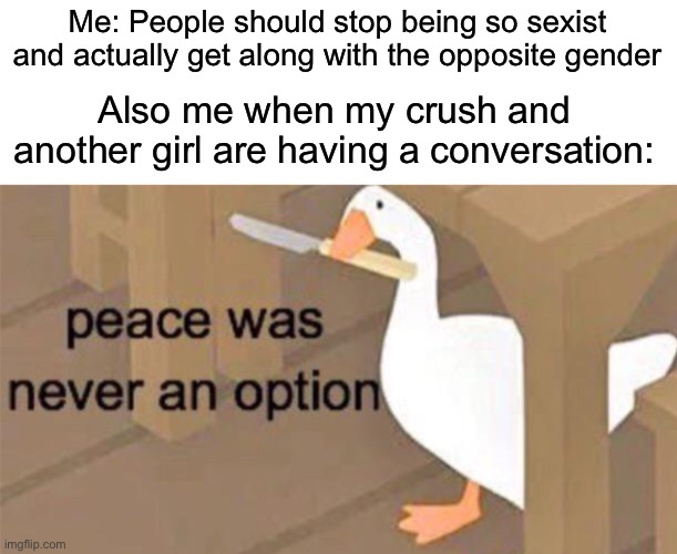 Like seriously, it always happens | Me: People should stop being so sexist and actually get along with the opposite gender; Also me when my crush and another girl are having a conversation: | image tagged in untitled goose peace was never an option,crush,relatable,memes,oh wow are you actually reading these tags | made w/ Imgflip meme maker